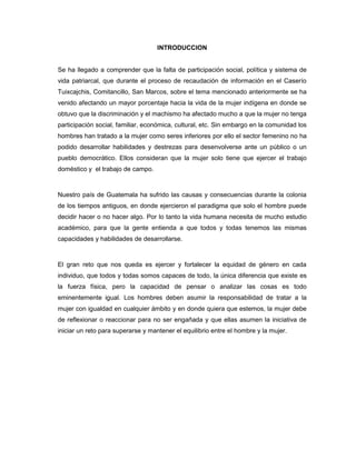 INTRODUCCION
Se ha llegado a comprender que la falta de participación social, política y sistema de
vida patriarcal, que durante el proceso de recaudación de información en el Caserío
Tuixcajchis, Comitancillo, San Marcos, sobre el tema mencionado anteriormente se ha
venido afectando un mayor porcentaje hacia la vida de la mujer indígena en donde se
obtuvo que la discriminación y el machismo ha afectado mucho a que la mujer no tenga
participación social, familiar, económica, cultural, etc. Sin embargo en la comunidad los
hombres han tratado a la mujer como seres inferiores por ello el sector femenino no ha
podido desarrollar habilidades y destrezas para desenvolverse ante un público o un
pueblo democrático. Ellos consideran que la mujer solo tiene que ejercer el trabajo
doméstico y el trabajo de campo.
Nuestro país de Guatemala ha sufrido las causas y consecuencias durante la colonia
de los tiempos antiguos, en donde ejercieron el paradigma que solo el hombre puede
decidir hacer o no hacer algo. Por lo tanto la vida humana necesita de mucho estudio
académico, para que la gente entienda a que todos y todas tenemos las mismas
capacidades y habilidades de desarrollarse.
El gran reto que nos queda es ejercer y fortalecer la equidad de género en cada
individuo, que todos y todas somos capaces de todo, la única diferencia que existe es
la fuerza física, pero la capacidad de pensar o analizar las cosas es todo
eminentemente igual. Los hombres deben asumir la responsabilidad de tratar a la
mujer con igualdad en cualquier ámbito y en donde quiera que estemos, la mujer debe
de reflexionar o reaccionar para no ser engañada y que ellas asumen la iniciativa de
iniciar un reto para superarse y mantener el equilibrio entre el hombre y la mujer.
 