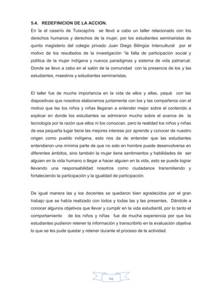 94
5.4. REDEFINICION DE LA ACCION.
En la el caserío de Tuixcajchis se llevó a cabo un taller relacionado con los
derechos humanos y derechos de la mujer, por los estudiantes seminaristas de
quinto magisterio del colegio privado Juan Diego Bilingüe Intercultural por el
motivo de los resultados de la investigación “la falta de participación social y
política de la mujer indígena y nuevos paradigmas y sistema de vida patriarcal.
Donde se llevo a cabo en el salón de la comunidad con la presencia de los y las
estudiantes, maestros y estudiantes seminaristas.
El taller fue de mucha importancia en la vida de ellos y ellas, yaqué con las
diapositivas que nosotros elaboramos juntamente con los y las compañeros con el
motivo que las los niños y niñas llegaran a entender mejor sobre el contenido a
explicar en donde los estudiantes se admiraron mucho sobre el avance de la
tecnología por la razón que ellos ni los conozcan, pero la realidad los niños y niñas
de esa pequeña lugar tiene las mejores interese por aprende y conocer de nuestro
origen como pueblo indígena, esto nos da de entender que las estudiantes
entendieron una mínima parte de que no solo en hombre puede desenvolverse en
diferentes ámbitos, sino también la mujer tiene sentimientos y habilidades de ser
alguien en la vida humano o llegar a hacer alguien en la vida, esto se puede lograr
llevando una responsabilidad nosotros como ciudadanos transmitiendo y
fortaleciendo la participación y la igualdad de participación.
De igual manera las y los docentes se quedaron bien agradecidos por el gran
trabajo que se había realizado con todos y todas las y las presentes. Dándole a
conocer algunos objetivos que llevar y cumplir en la vida estudiantil, por lo tanto el
comportamiento de los niños y niñas fue de mucha experiencia por que los
estudiantes pudieron retener la información y transcribirlo en la evaluación objetiva
lo que se les pude quedar y retener durante el proceso de la actividad.
 
