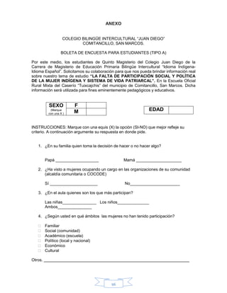 96
ANEXO
COLEGIO BILINGÜE INTERCULTURAL “JUAN DIEGO”
COMITANCILLO, SAN MARCOS.
BOLETA DE ENCUESTA PARA ESTUDIANTES (TIPO A)
Por este medio, los estudiantes de Quinto Magisterio del Colegio Juan Diego de la
Carrera de Magisterio de Educación Primaria Bilingüe Intercultural “Idioma Indígena-
Idioma Español”. Solicitamos su colaboración para que nos pueda brindar información real
sobre nuestro tema de estudio “LA FALTA DE PARTICIPACIÓN SOCIAL Y POLÍTICA
DE LA MUJER INDÍGENA Y SISTEMA DE VIDA PATRIARCAL”. En la Escuela Oficial
Rural Mixta del Caserío “Tuixcajchis” del municipio de Comitancillo, San Marcos. Dicha
información será utilizada para fines eminentemente pedagógicos y educativos.
SEXO
(Marque
con una X )
F
M
INSTRUCCIONES: Marque con una equis (X) la opción (SI-NO) que mejor refleje su
criterio. A continuación argumente su respuesta en donde pide.
1. ¿En su familia quien toma la decisión de hacer o no hacer algo?
Papá ___________________ Mamá ____________________
2. ¿Ha visto a mujeres ocupando un cargo en las organizaciones de su comunidad
(alcaldía comunitaria o COCODE)
Sí _____________________ No______________________
3. ¿En el aula quienes son los que más participan?
Las niñas_______________ Los niños______________
Ambos_______________
4. ¿Según usted en qué ámbitos las mujeres no han tenido participación?
 Familiar
 Social (comunidad)
 Académico (escuela)
 Político (local y nacional)
 Económico
 Cultural
Otros.
EDAD
 
