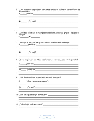 97
5. ¿Cree usted que la opinión de la mujer es tomada en cuenta en las decisiones de
la comunidad?
Sí______ ¿Cómo?
No_______ ¿Por qué?
6. ¿Considera usted que la mujer posee capacidad para dirigir grupos o equipos de
trabajo?
Sí_________ No_________
7. ¿Será que el no poder leer y escribir limita oportunidades a la mujer?
Sí________ ¿Por qué?
No_______ ¿Por qué?
8. ¿Si una mujer fuera candidata a pelear cargos públicos, usted votaría por ella?
Sí______ ¿Por qué?
No______ ¿Por qué?
9. ¿En la Junta Directiva de su grado, las niñas participan?
Sí_______ ¿Qué cargos desempeñan?
No______ ¿Por qué?
10. ¿En la casa que trabajos realiza usted?
11. ¿Qué trabajos realiza su mamá?
 