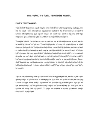 MU´X TQANIL TI´J TUMEL TB´INCHAJTZ AQ´UNTL.
PUJB’IL TWUTZ AQ’UNTL
Tejo xi xikyb´it ajo mu´x aq´utl may txi ximit nintz b’iyol tuka tkyaqil ajxny aq´tzajtz, me
ma txi ka´yit t-xilen tchwiqil qya toj jaxjal ex toj kojb’il. Toj tb’anil xim lu´n xi xpich´it
tumilxix tchwiqil tkyaqil qya, toj nim wiq u´j b’il nyoli ti´jo b’iyol ex toj nintz amb´il ja
inaq´nana qya. Antza xi q´iyitjo aq´untl lu´n toj kojb´il te tuixkyaqtx´ix.
Te tnejil xi b’inchit t’un tiky’x tzut tnam te paxil, ex ma txi b’itzit t’ij qtanme te paxil, extzin
tej se’l b’aj b’itz se`x q´ìyit tsut. Te sel b’aj kyaqiljo lu’n may txi’ q’oyit chjonta te tajwil
chwinqal, te kyaqil xi q´òyit jun tb’anil ujb’il toja chmab’l xb’aj tijo txilen kychwinqel xjal
ex t-xilen tumil kychwinqel qe xu’j, may txi qanit jun xtalb’il kye ajxnaq’tzanjtz tu’n tkub
kyb’in jun paq ti’jo mux aq’untl xkub’ b’inchet qu’n ajo b’iyol nimxix tokb’in toj qchwinqel
qkyaqilx, me ma’y kub’ kyb’i’n k’wa’l, ex ma’y tz’ok kyq’o’n kynab’l ti’jo b’iyol xi chik’b’it
kyu’nqe chuq ajxnaq’tzanjtz te tjweyin kol te oxk’loj xnaq’tz te jaxnaq’tzb’il Juan Diego,
xkub’ kyyek’in ex saj kyq’aman qa nimxix tokb’en xi chiky’b’it toj qchwinqil qu’n ikyja
kelil pjeta nintz tumel t-xilnen qchwinqil toj kynab’l k’wal tu’ntzin mina tz’okx mya’ b’a’n
toj kynab’l.
Tej s-el b’aj b’iyol ma´y tz’ok qka’yin tb’anil xnaq’tz xkyij te kye k’wal, ex noq xi jaw kayin
ajxnaq’tzanjtz te jaxnaq’tzb’il te twixkyaqtx’ix, qu’n tu’n ma´y chi okb’en yek’b’il kyoj
k’uxb’il, tu’n tpjet tumil xnaq’tz tojxix tumil. Ma´y txi sipit u’j, ja tku’xa xjelb’il ti’j b’iyol te
kye ajxnaq’tzanjtz, qu’n ikyjo s-e’la qniky’a ti’j qa ma´y tz’el kyniky’ tijo xkub’ yolit tuk’a
kyaqilx, ex ma´y pjet toj kynab’l. Xi q’oyit jun chjonte te tkyaqil ponkanen b’iltejo
chiky’b’ab’il xkyej q’oyet.
 
