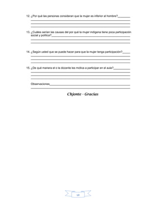 98
12. ¿Por qué las personas consideran que la mujer es inferior al hombre?
13. ¿Cuáles serían las causas del por qué la mujer indígena tiene poca participación
social y política?
14. ¿Según usted que se puede hacer para que la mujer tenga participación?
15. ¿De qué manera el o la docente les motiva a participar en el aula?
Observaciones
Chjonte - Gracias
 