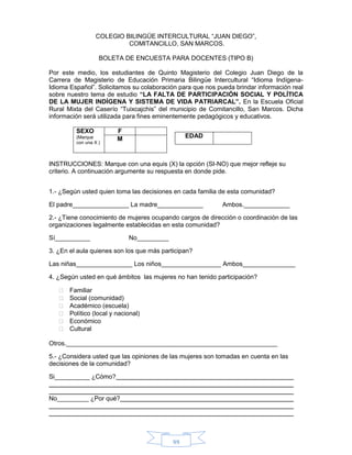 99
COLEGIO BILINGÜE INTERCULTURAL “JUAN DIEGO”,
COMITANCILLO, SAN MARCOS.
BOLETA DE ENCUESTA PARA DOCENTES (TIPO B)
Por este medio, los estudiantes de Quinto Magisterio del Colegio Juan Diego de la
Carrera de Magisterio de Educación Primaria Bilingüe Intercultural “Idioma Indígena-
Idioma Español”. Solicitamos su colaboración para que nos pueda brindar información real
sobre nuestro tema de estudio “LA FALTA DE PARTICIPACIÓN SOCIAL Y POLÍTICA
DE LA MUJER INDÍGENA Y SISTEMA DE VIDA PATRIARCAL”. En la Escuela Oficial
Rural Mixta del Caserío “Tuixcajchis” del municipio de Comitancillo, San Marcos. Dicha
información será utilizada para fines eminentemente pedagógicos y educativos.
SEXO
(Marque
con una X )
F
M
INSTRUCCIONES: Marque con una equis (X) la opción (SI-NO) que mejor refleje su
criterio. A continuación argumente su respuesta en donde pide.
1.- ¿Según usted quien toma las decisiones en cada familia de esta comunidad?
El padre________________ La madre_____________ Ambos._____________
2.- ¿Tiene conocimiento de mujeres ocupando cargos de dirección o coordinación de las
organizaciones legalmente establecidas en esta comunidad?
Sí__________ No_________
3. ¿En el aula quienes son los que más participan?
Las niñas________________ Los niños_________________ Ambos_______________
4. ¿Según usted en qué ámbitos las mujeres no han tenido participación?
 Familiar
 Social (comunidad)
 Académico (escuela)
 Político (local y nacional)
 Económico
 Cultural
Otros.____________________________________________________________
5.- ¿Considera usted que las opiniones de las mujeres son tomadas en cuenta en las
decisiones de la comunidad?
Si__________ ¿Cómo?
No_________ ¿Por qué?
EDAD
 