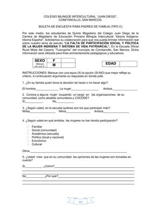 102
COLEGIO BILINGÜE INTERCULTURAL “JUAN DIEGO”,
COMITANCILLO, SAN MARCOS.
BOLETA DE ENCUESTA PARA PADRES DE FAMILIA (TIPO C)
Por este medio, los estudiantes de Quinto Magisterio del Colegio Juan Diego de la
Carrera de Magisterio de Educación Primaria Bilingüe Intercultural “Idioma Indígena-
Idioma Español”. Solicitamos su colaboración para que nos pueda brindar información real
sobre nuestro tema de estudio “LA FALTA DE PARTICIPACIÓN SOCIAL Y POLÍTICA
DE LA MUJER INDÍGENA Y SISTEMA DE VIDA PATRIARCAL”. En la Escuela Oficial
Rural Mixta del Caserío “Tuixcajchis” del municipio de Comitancillo, San Marcos. Dicha
información será utilizada para fines eminentemente pedagógicos y educativos.
SEXO
(Marque
con una X )
F
M
INSTRUCCIONES: Marque con una equis (X) la opción (SI-NO) que mejor refleje su
criterio. A continuación argumente su respuesta en donde pide.
1. ¿En su familia quien toma la decisión de hacer o no hacer algo?
El hombre______________ La mujer_________________ Ambos._______________
2. Conoce a alguna mujer ocupando un cargo en las organizaciones de su
comunidad, como alcaldía comunitaria y COCODE?
Sí___________ No___________
3. ¿Según usted, en la escuela quiénes son los que participan más?
Niñas________________ Niños_______________ Ambos________________
4. ¿Según usted en qué ámbitos las mujeres no han tenido participación?
 Familiar
 Social (comunidad)
 Académico (escuela)
 Político (local y nacional)
 Económico
 Cultural
Otros.____________________________________________________________
5. ¿Usted cree que en su comunidad las opiniones de las mujeres son tomadas en
cuenta?
Si___________ ¿Cómo?
No___________ ¿Por qué?
EDAD
 