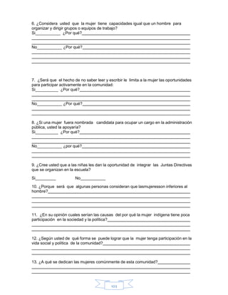 103
6. ¿Considera usted que la mujer tiene capacidades igual que un hombre para
organizar y dirigir grupos o equipos de trabajo?
Si___________ ¿Por qué?
No___________ ¿Por qué?
7. ¿Será que el hecho de no saber leer y escribir le limita a la mujer las oportunidades
para participar activamente en la comunidad:
Si__________ ¿Por qué?
No___________ ¿Por qué?
8. ¿Si una mujer fuera nombrada candidata para ocupar un cargo en la administración
pública, usted la apoyaría?
Si__________ ¿Por qué?
No___________ ¿por qué?
9. ¿Cree usted que a las niñas les dan la oportunidad de integrar las Juntas Directivas
que se organizan en la escuela?
Si_________ No___________
10. ¿Porque será que algunas personas consideran que lasmujeresson inferiores al
hombre?
11. ¿En su opinión cuales serían las causas del por qué la mujer indígena tiene poca
participación en la sociedad y la política?
12. ¿Según usted de qué forma se puede lograr que la mujer tenga participación en la
vida social y política de la comunidad?
13. ¿A qué se dedican las mujeres comúnmente de esta comunidad?
 
