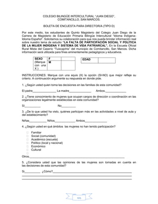 105
COLEGIO BILINGÜE INTERCULTURAL “JUAN DIEGO”,
COMITANCILLO, SAN MARCOS.
BOLETA DE ENCUESTA PARA DIRECTOR/A (TIPO D)
Por este medio, los estudiantes de Quinto Magisterio del Colegio Juan Diego de la
Carrera de Magisterio de Educación Primaria Bilingüe Intercultural “Idioma Indígena-
Idioma Español”. Solicitamos su colaboración para que nos pueda brindar información real
sobre nuestro tema de estudio “LA FALTA DE PARTICIPACIÓN SOCIAL Y POLÍTICA
DE LA MUJER INDÍGENA Y SISTEMA DE VIDA PATRIARCAL”. En la Escuela Oficial
Rural Mixta del Caserío “Tuixcajchis” del municipio de Comitancillo, San Marcos. Dicha
información será utilizada para fines eminentemente pedagógicos y educativos.
SEXO
(Marque
con una
X )
F
M
INSTRUCCIONES: Marque con una equis (X) la opción (SI-NO) que mejor refleje su
criterio. A continuación argumente su respuesta en donde pide.
1. ¿Según usted quien toma las decisiones en las familias de esta comunidad?
El padre_______________ La madre______________ Ambos._____________
2. ¿Tiene conocimiento de mujeres que ocupan cargos de dirección o coordinación en las
organizaciones legalmente establecidas en esta comunidad?
Sí__________ No_________
3. ¿De lo que usted ha visto, quiénes participan más en las actividades a nivel de aula y
del establecimiento?
Niñas___________ Niños_____________ Ambos______________
4. ¿Según usted en qué ámbitos las mujeres no han tenido participación?
 Familiar
 Social (comunidad)
 Académico (escuela)
 Político (local y nacional)
 Económico
 Cultural

Otros.____________________________________________________________
5. ¿Considera usted que las opiniones de las mujeres son tomadas en cuenta en
las decisiones de esta comunidad?
Si__________ ¿Cómo?
EDAD
 