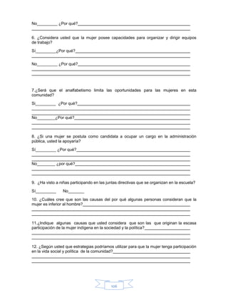106
No_________ ¿Por qué?
6. ¿Considera usted que la mujer posee capacidades para organizar y dirigir equipos
de trabajo?
Sí_________¿Por qué?
No_________ ¿Por qué?
7.¿Será que el analfabetismo limita las oportunidades para las mujeres en esta
comunidad?
Si_________ ¿Por qué?
No________¿Por qué?
8. ¿Si una mujer se postula como candidata a ocupar un cargo en la administración
pública, usted la apoyaría?
Sí_________ ¿Por qué?
No________ ¿por qué?
9. ¿Ha visto a niñas participando en las juntas directivas que se organizan en la escuela?
Sí_________ No_______
10. ¿Cuáles cree que son las causas del por qué algunas personas consideran que la
mujer es inferior al hombre?
11.¿Indique algunas causas que usted considera que son las que originan la escasa
participación de la mujer indígena en la sociedad y la política?
12. ¿Según usted que estrategias podríamos utilizar para que la mujer tenga participación
en la vida social y política de la comunidad?
 