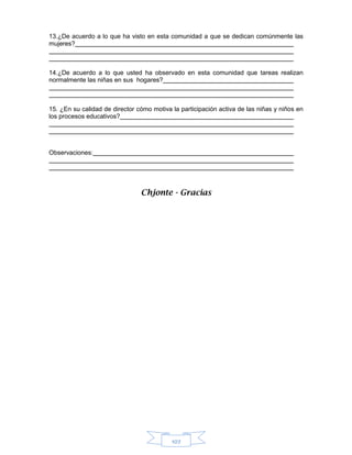 107
13.¿De acuerdo a lo que ha visto en esta comunidad a que se dedican comúnmente las
mujeres?
14.¿De acuerdo a lo que usted ha observado en esta comunidad que tareas realizan
normalmente las niñas en sus hogares?
15. ¿En su calidad de director cómo motiva la participación activa de las niñas y niños en
los procesos educativos?
Observaciones:
Chjonte - Gracias
 