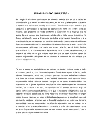 RESUMEN EJECUTIVO (MAM-ESPAÑOL)
La mujer no ha tenido participación en distintos ámbitos esto se da a causa del
analfabetismo que domina en nuestra sociedad, es por esto que la mujer no puede dar
a conocer sus inquietudes por eso es necesario implementar nuevas reformas que
aseguren la participación e igualdad de oportunidades tanto de hombre como de
mujeres, este problema ha venido afectando la superación de la mujer ya que no
puede darse a conocer ante la sociedad, quizás esto se debe porque la mujer no ha
tenido participación social y únicamente se dedica a los trabajos domésticos, y a la
gran desconfianza que existe en los hombres hace que las mujeres sean consideradas
inferiores porque creen que no tienen ideas para desarrollar o hacer algo, pero si nos
damos cuenta del trabajo que realiza una mujer cada día en el ámbito familiar
prácticamente no se puede comparar con el trabajo de un hombre, pero sin embargo la
mujer no es como un ser que no sabe nada, sino que los seres humanos tienen las
mismas capacidades de aportar en la sociedad a diferencia de sus trabajos que
realizan cotidianamente.
Ya que a causa del analfabetismo las mujeres no pueden redactar actas o algún
documento que sirva como herramienta para el desarrollo de alguna actividad quizás
algunos desempeñan cargos pero con menor grado es decir que a ellas las consideran
que solo se pueden dedicarse a los trabajos domésticos esta idea ha venido
sobresaliendo desde tiempos remotos ya que se ha venido trayendo como una
costumbre, por lo que es importante la motivación activa de las mujeres en los distintos
ámbitos, en donde él o ella esté, principalmente en los centros educativos lugar en
donde participan más los estudiantes, por lo que es necesario e importante a que los
docentes busquen estrategias de cómo hacer que los niños y las niñas no tengan
miedo de decir y aportar sus ideas en todas las actividades, en la actualidad esto está
cambiando gracias a al apoyo que se les está brindando a las mujeres y darles la
oportunidad a que se desenvuelven en diferentes actividades que se realizan en la
comunidad, y así se le estaría dando oportunidad a la mujer para desempeñar cargos
de suma importancia en nuestro país, de esa manera estaría demostrando que si
puede ejercer cargos de esa naturaleza.
 