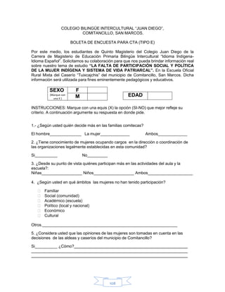 108
COLEGIO BILINGÜE INTERCULTURAL “JUAN DIEGO”,
COMITANCILLO, SAN MARCOS.
BOLETA DE ENCUESTA PARA CTA (TIPO E)
Por este medio, los estudiantes de Quinto Magisterio del Colegio Juan Diego de la
Carrera de Magisterio de Educación Primaria Bilingüe Intercultural “Idioma Indígena-
Idioma Español”. Solicitamos su colaboración para que nos pueda brindar información real
sobre nuestro tema de estudio “LA FALTA DE PARTICIPACIÓN SOCIAL Y POLÍTICA
DE LA MUJER INDÍGENA Y SISTEMA DE VIDA PATRIARCAL”. En la Escuela Oficial
Rural Mixta del Caserío “Tuixcajchis” del municipio de Comitancillo, San Marcos. Dicha
información será utilizada para fines eminentemente pedagógicos y educativos.
SEXO
(Marque con
una X )
F
M
INSTRUCCIONES: Marque con una equis (X) la opción (SI-NO) que mejor refleje su
criterio. A continuación argumente su respuesta en donde pide.
1.- ¿Según usted quién decide más en las familias comitecas?
El hombre______________ La mujer_____________ Ambos_____________
2. ¿Tiene conocimiento de mujeres ocupando cargos en la dirección o coordinación de
las organizaciones legalmente establecidas en esta comunidad?
Si__________ No_________
3. ¿Desde su punto de vista quiénes participan más en las actividades del aula y la
escuela?:
Niñas__________________ Niños__________________ Ambos____________________
4. ¿Según usted en qué ámbitos las mujeres no han tenido participación?
 Familiar
 Social (comunidad)
 Académico (escuela)
 Político (local y nacional)
 Económico
 Cultural
Otros.____________________________________________________________
5. ¿Considera usted que las opiniones de las mujeres son tomadas en cuenta en las
decisiones de las aldeas y caseríos del municipio de Comitancillo?
Si__________ ¿Cómo?
EDAD
 