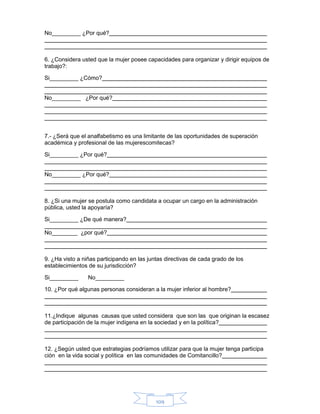 109
No_________ ¿Por qué?
6. ¿Considera usted que la mujer posee capacidades para organizar y dirigir equipos de
trabajo?:
Si_________ ¿Cómo?
No_________ ¿Por qué?
7.- ¿Será que el analfabetismo es una limitante de las oportunidades de superación
académica y profesional de las mujerescomitecas?
Si_________ ¿Por qué?
No_________ ¿Por qué?
8. ¿Si una mujer se postula como candidata a ocupar un cargo en la administración
pública, usted la apoyaría?
Si_________ ¿De qué manera?
No________ ¿por qué?
9. ¿Ha visto a niñas participando en las juntas directivas de cada grado de los
establecimientos de su jurisdicción?
Si_________ No_________
10. ¿Por qué algunas personas consideran a la mujer inferior al hombre?
11.¿Indique algunas causas que usted considera que son las que originan la escasez
de participación de la mujer indígena en la sociedad y en la política?
12. ¿Según usted que estrategias podríamos utilizar para que la mujer tenga participa
ción en la vida social y política en las comunidades de Comitancillo?
 