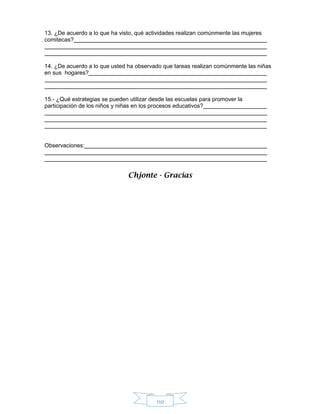 110
13. ¿De acuerdo a lo que ha visto, qué actividades realizan comúnmente las mujeres
comitecas?
14. ¿De acuerdo a lo que usted ha observado que tareas realizan comúnmente las niñas
en sus hogares?
15.- ¿Qué estrategias se pueden utilizar desde las escuelas para promover la
participación de los niños y niñas en los procesos educativos?
Observaciones:
Chjonte - Gracias
 
