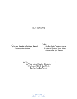 116
HOJA DE FIRMAS
f. Vo. Bo.
Prof. Oscar Dagoberto Feliciano Gabriel Lic. Bonifacio Feliciano Orozco
Asesor de Seminarios Director del Colegio “Juan Diego”
Comitancillo, San Marcos
Vo. Bo.
Lic. Víctor Manuel Aguilón Crisóstomo
CTA. Sector 1204.5, Nivel Medio
Comitancillo, San Marcos
 