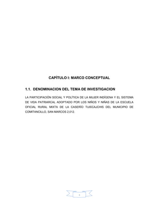 1
CAPÍTULO I: MARCO CONCEPTUAL
1.1. DENOMINACION DEL TEMA DE INVESTIGACION
LA PARTICIPACIÓN SOCIAL Y POLÍTICA DE LA MUJER INDÍGENA Y EL SISTEMA
DE VIDA PATRIARCAL ADOPTADO POR LOS NIÑOS Y NIÑAS DE LA ESCUELA
OFICIAL RURAL MIXTA DE LA CASERÍO TUIXCAJCHIS DEL MUNICIPIO DE
COMITANCILLO, SAN MARCOS 2,012.
 