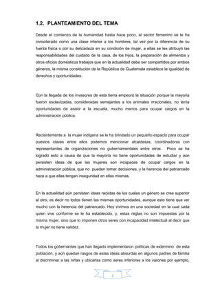2
1.2. PLANTEAMIENTO DEL TEMA
Desde el comienzo de la humanidad hasta hace poco, al sector femenino se le ha
considerado como una clase inferior a los hombres, tal vez por la diferencia de su
fuerza física o por su delicadeza en su condición de mujer, a ellas se les atribuyó las
responsabilidades del cuidado de la casa, de los hijos, la preparación de alimentos y
otros oficios domésticos trabajos que en la actualidad debe ser compartidos por ambos
géneros, la misma constitución de la República de Guatemala establece la igualdad de
derechos y oportunidades.
Con la llegada de los invasores de esta tierra empeoró la situación porque la mayoría
fueron esclavizadas, consideradas semejantes a los animales irracionales, no tenía
oportunidades de asistir a la escuela, mucho menos para ocupar cargos en la
administración pública.
Recientemente a la mujer indígena se le ha brindado un pequeño espacio para ocupar
puestos claves entre ellos podemos mencionar alcaldesas, coordinadoras con
representantes de organizaciones no gubernamentales entre otros. Poco se ha
logrado esto a causa de que la mayoría no tiene oportunidades de estudiar y aún
persisten ideas de que las mujeres son incapaces de ocupar cargos en la
administración pública, que no pueden tomar decisiones, y la herencia del patriarcado
hace a que ellas tengan inseguridad en ellas mismas.
En la actualidad aún persisten ideas racistas de los cuales un género se cree superior
al otro, es decir no todos tienen las mismas oportunidades, aunque esto tiene que ver
mucho con la herencia del patriarcado. Hoy vivimos en una sociedad en la cual cada
quien vive conforme se le ha establecido, y, estas reglas no son impuestas por la
misma mujer, sino que lo imponen otros seres con incapacidad intelectual al decir que
la mujer no tiene validez.
Todos los gobernantes que han llegado implementaron políticas de extermino de esta
población, y aún quedan rasgos de estas ideas absurdas en algunos padres de familia
al discriminar a las niñas y ubicarlas como seres inferiores a los varones por ejemplo,
 