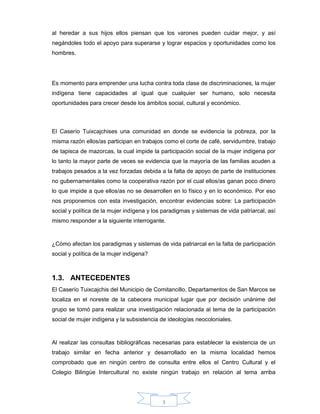 3
al heredar a sus hijos ellos piensan que los varones pueden cuidar mejor, y así
negándoles todo el apoyo para superarse y lograr espacios y oportunidades como los
hombres.
Es momento para emprender una lucha contra toda clase de discriminaciones, la mujer
indígena tiene capacidades al igual que cualquier ser humano, solo necesita
oportunidades para crecer desde los ámbitos social, cultural y económico.
El Caserío Tuixcajchises una comunidad en donde se evidencia la pobreza, por la
misma razón ellos/as participan en trabajos como el corte de café, servidumbre, trabajo
de tapisca de mazorcas, la cual impide la participación social de la mujer indígena por
lo tanto la mayor parte de veces se evidencia que la mayoría de las familias acuden a
trabajos pesados a la vez forzadas debida a la falta de apoyo de parte de instituciones
no gubernamentales como la cooperativa razón por el cual ellos/as ganan poco dinero
lo que impide a que ellos/as no se desarrollen en lo físico y en lo económico. Por eso
nos proponemos con esta investigación, encontrar evidencias sobre: La participación
social y política de la mujer indígena y los paradigmas y sistemas de vida patriarcal, así
mismo responder a la siguiente interrogante.
¿Cómo afectan los paradigmas y sistemas de vida patriarcal en la falta de participación
social y política de la mujer indígena?
1.3. ANTECEDENTES
El Caserío Tuixcajchis del Municipio de Comitancillo, Departamentos de San Marcos se
localiza en el noreste de la cabecera municipal lugar que por decisión unánime del
grupo se tomó para realizar una investigación relacionada al tema de la participación
social de mujer indígena y la subsistencia de ideologías neocoloniales.
Al realizar las consultas bibliográficas necesarias para establecer la existencia de un
trabajo similar en fecha anterior y desarrollado en la misma localidad hemos
comprobado que en ningún centro de consulta entre ellos el Centro Cultural y el
Colegio Bilingüe Intercultural no existe ningún trabajo en relación al tema arriba
 