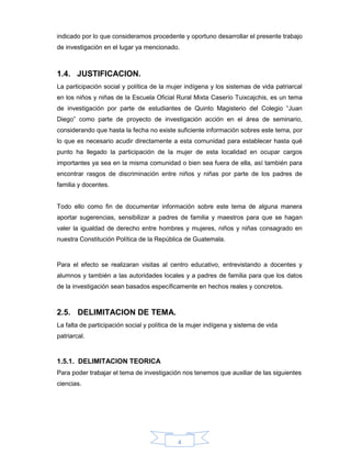 4
indicado por lo que consideramos procedente y oportuno desarrollar el presente trabajo
de investigación en el lugar ya mencionado.
1.4. JUSTIFICACION.
La participación social y política de la mujer indígena y los sistemas de vida patriarcal
en los niños y niñas de la Escuela Oficial Rural Mixta Caserío Tuixcajchis, es un tema
de investigación por parte de estudiantes de Quinto Magisterio del Colegio “Juan
Diego” como parte de proyecto de investigación acción en el área de seminario,
considerando que hasta la fecha no existe suficiente información sobres este tema, por
lo que es necesario acudir directamente a esta comunidad para establecer hasta qué
punto ha llegado la participación de la mujer de esta localidad en ocupar cargos
importantes ya sea en la misma comunidad o bien sea fuera de ella, así también para
encontrar rasgos de discriminación entre niños y niñas por parte de los padres de
familia y docentes.
Todo ello como fin de documentar información sobre este tema de alguna manera
aportar sugerencias, sensibilizar a padres de familia y maestros para que se hagan
valer la igualdad de derecho entre hombres y mujeres, niños y niñas consagrado en
nuestra Constitución Política de la República de Guatemala.
Para el efecto se realizaran visitas al centro educativo, entrevistando a docentes y
alumnos y también a las autoridades locales y a padres de familia para que los datos
de la investigación sean basados específicamente en hechos reales y concretos.
2.5. DELIMITACION DE TEMA.
La falta de participación social y política de la mujer indígena y sistema de vida
patriarcal.
1.5.1. DELIMITACION TEORICA
Para poder trabajar el tema de investigación nos tenemos que auxiliar de las siguientes
ciencias.
 