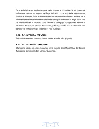 5
De la estadística nos auxiliamos para poder obtener el porcentaje de los niveles de
trabajo que realizan las mujeres del lugar indicado, con la sociología necesitaremos
conocer el trabajo u oficio que realiza la mujer en la misma sociedad. A través de la
historia necesitaremos conocer las diferentes ideologías a cerca de la mujer por la falta
de participación en la sociedad, como también la pedagogía nos ayudará a estudiar la
educación de la mujer a través de los años, y de la geografía nos auxiliaremos para
conocer los límites del lugar en donde se va a investigar.
1.5.2. DELIMITACION ESPACIAL:
Este trabajo se estará realizando en los meses de junio, julio, y agosto.
1.5.3. DELIMITACION TEMPORAL:
El presente trabajo se estará realizando en la Escuela Oficial Rural Mixta del Caserío
Tuixcajchis, Comitancillo San Marcos, Guatemala.
 