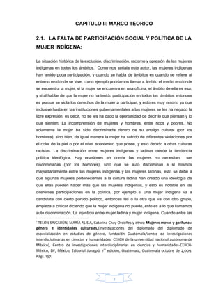 7
CAPITULO II: MARCO TEORICO
2.1. LA FALTA DE PARTICIPACIÓN SOCIAL Y POLÍTICA DE LA
MUJER INDÍGENA:
La situación histórica de la exclusión, discriminación, racismo y opresión de las mujeres
indígenas en todos los ámbitos.1
Como nos señala este autor, las mujeres indígenas
han tenido poca participación, y cuando se habla de ámbitos es cuando se refiere al
entorno en donde se vive, como ejemplo podríamos llamar a ámbito el medio en donde
se encuentra la mujer, si la mujer se encuentra en una oficina, el ámbito de ella es esa,
y si al hablar de que la mujer no ha tenido participación en todos los ámbitos entonces
es porque se viola los derechos de la mujer a participar, y esto es muy notorio ya que
inclusive hasta en las instituciones gubernamentales a las mujeres se les ha negado la
libre expresión, es decir, no se les ha dado la oportunidad de decir lo que piensan y lo
que sienten. La incomprensión de mujeres y hombres, entre ricos y pobres. No
solamente la mujer ha sido discriminada dentro de su arraigo cultural (por los
hombres), sino bien, de igual manera la mujer ha sufrido de diferentes violaciones por
el color de la piel o por el nivel económico que posee, y esto debido a otras culturas
racistas. La discriminación entre mujeres indígenas y ladinas desde la tendencia
política ideológica. Hay ocasiones en donde las mujeres no necesitan ser
discriminadas (por los hombres), sino que se auto discriminan a sí mismos
mayoritariamente entre las mujeres indígenas y las mujeres ladinas, esto se debe a
que algunas mujeres pertenecientes a la cultura ladina han creado una ideología de
que ellas pueden hacer más que las mujeres indígenas, y esto es notable en las
diferentes participaciones en la política, por ejemplo si una mujer indígena va a
candidata con cierto partido político, entonces las o la otra que va con otro grupo,
empieza a criticar diciendo que la mujer indígena no puede, esto es a lo que llamamos
auto discriminación. La injusticia entre mujer ladina y mujer indígena. Cuando entre las
1
TELÓN SAJCABÚN, MARÍA ALISIA, Catarina Chay Ordoñes y otros: Mujeres mayas y garífunas:
género e identidades culturales,(Investigaciones del diplomado del diplomado de
especialización en estudios de género, fundación Guatemala/centro de investigaciones
interdisciplinarias en ciencias y humanidades CEIICH de la universidad nacional autónoma de
México), Centro de investigaciones interdisciplinarias en ciencias y humanidades-CEIICH-
México, DF, México, Editorial Junajpú, 1ra
edición, Guatemala, Guatemala octubre de 2,009.
Págs. 197.
 
