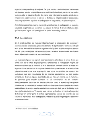 10
organizaciones gramiles y de mujeres. De igual manera las instituciones han creado
estrategias a que las mujeres logren una participación igualitaria, dentro de los cuales
podemos citar lo siguiente: Dentro del marco legal internacional, existen alrededor de
14 convenios y convenciones en los que se destacan la obligatoriedad de los estados a
procurar y facilitar los espacios de participación de los pueblos y mujeres indígenas.
A nivel internacional las mujeres han tenido una influencia de participación en espacios
reducidos, es por eso que convenios han tratado la manera de crear estrategias para
que las mujeres logren una participación de forma asimilada y continua.
2.1.3. Asociaciones.
En el ámbito jurídico, las mujeres indígenas logran la colaboración de asociarse y
acompañarse del proceso de aprobación de la ley de dignificación y promoción integral
de la mujer. A través de las distintas organizaciones que las mujeres indígenas realizan
con los que forman parte de las distribuciones, de estas aprobaciones las mujeres
llegan al logro del consenso de una organización.
Las mujeres indígenas han logrado crear asociaciones a través de la ayuda de los que
forma parte de la esfera de poder político, fortaleciendo la participación integral, así
mismo la voluntad de la sociedad o de la asociación, también llamado a veces una
organización de voluntarios, es un grupo de individuos que entran en un acuerdo como
voluntarios para formar una organización para lograr un propósito de ayudar a las
sociedades que son necesitados de las mismas asociaciones por eso existen
formalidades de crear algunas autoridades de que haya un mínimo par de numeroso
de personas para impartir auxiliares en las herramientas de los controles
políticos5
Podemos decir que las asociaciones son como el aprendizaje del pueblo
indígena que se desarrolla en el alcance de los contenidos institucionales y las nuevas
oportunidades de acceso para las asociaciones, podemos decir que la flexibilidad es la
clave de las asociaciones. Ya que de esta manera se fortalece el interés y la voluntad
de la mujer en formar parte de dichas organizaciones, ya que los acuerdos de paz
señalan la importancia de la participación política del pueblo indígena para reconstruir
la democratización.
5
Mi Primera Encarta Microsoft 2,008
 