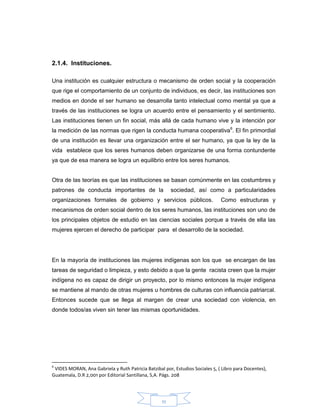 11
2.1.4. Instituciones.
Una institución es cualquier estructura o mecanismo de orden social y la cooperación
que rige el comportamiento de un conjunto de individuos, es decir, las instituciones son
medios en donde el ser humano se desarrolla tanto intelectual como mental ya que a
través de las instituciones se logra un acuerdo entre el pensamiento y el sentimiento.
Las instituciones tienen un fin social, más allá de cada humano vive y la intención por
la medición de las normas que rigen la conducta humana cooperativa6
. El fin primordial
de una institución es llevar una organización entre el ser humano, ya que la ley de la
vida establece que los seres humanos deben organizarse de una forma contundente
ya que de esa manera se logra un equilibrio entre los seres humanos.
Otra de las teorías es que las instituciones se basan comúnmente en las costumbres y
patrones de conducta importantes de la sociedad, así como a particularidades
organizaciones formales de gobierno y servicios públicos. Como estructuras y
mecanismos de orden social dentro de los seres humanos, las instituciones son uno de
los principales objetos de estudio en las ciencias sociales porque a través de ella las
mujeres ejercen el derecho de participar para el desarrollo de la sociedad.
En la mayoría de instituciones las mujeres indígenas son los que se encargan de las
tareas de seguridad o limpieza, y esto debido a que la gente racista creen que la mujer
indígena no es capaz de dirigir un proyecto, por lo mismo entonces la mujer indígena
se mantiene al mando de otras mujeres u hombres de culturas con influencia patriarcal.
Entonces sucede que se llega al margen de crear una sociedad con violencia, en
donde todos/as viven sin tener las mismas oportunidades.
6
VIDES MORAN, Ana Gabriela y Ruth Patricia Batzibal por, Estudios Sociales 5, ( Libro para Docentes),
Guatemala, D.R 2,001 por Editorial Santillana, S,A. Págs. 208
 