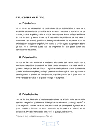 15
2.1.7. PODERES DEL ESTADO.
A. Poder judicial.
Es un poder del Estado que, de conformidad con el ordenamiento jurídico, es el
encargado de administrar la justicia en la sociedad, mediante la aplicación de las
normas jurídicas. El poder judicial es la que se encarga de aplicar las leyes existentes
en una sociedad y esto a través de la resolución de problemas ya sea social o
institucional. Por ejemplo, para que el poder judicial funcione, es importante a que los
empleados de ese poder tengan muy en cuenta el uso de leyes y su aplicación debida
ya que de lo contrario puede que los integrantes de ese poder sufran una
consecuencia irrevocable.
B. Poder ejecutivo.
Es una de las tres facultades y funciones primordiales del Estado (junto con la
legislativa y la judicial, consistente en hacer cumplir las leyes y que suele ejercer el
gobierno o el propio jefe del Estado. La justicia no simplemente queda en manos de
quienes administran el poder judicial ya que estos no deben aplicar cierto ley sin que el
poder ejecutivo lo permita, en otras palabras, el poder ejecutivo es el quién aplica las
leyes y el poder ejecutivo es el que se encarga de cumplirlas.
C. Poder legislativo.
Una de las tres facultades y funciones primordiales del Estado junto con el poder
ejecutivo y el judicial, que consiste en la aprobación de normas con rango de ley.9
. el
poder legislativo también debe ser una democracia, ya que el poder legislativo es el
quien elabora y modifica las leyes existentes de acuerdo a la opinión de los
ciudadanos. Otra característica de este poder es que aprueba las leyes.
9
Historia del istmo centroamericano, tomo I, Págs. 246
 