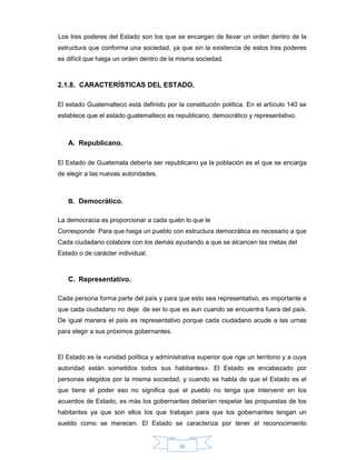 16
Los tres poderes del Estado son los que se encargan de llevar un orden dentro de la
estructura que conforma una sociedad, ya que sin la existencia de estos tres poderes
es difícil que haiga un orden dentro de la misma sociedad.
2.1.8. CARACTERÍSTICAS DEL ESTADO.
El estado Guatemalteco está definido por la constitución política. En el artículo 140 se
establece que el estado guatemalteco es republicano, democrático y representativo.
A. Republicano.
El Estado de Guatemala debería ser republicano ya la población es el que se encarga
de elegir a las nuevas autoridades.
B. Democrático.
La democracia es proporcionar a cada quién lo que le
Corresponde Para que haiga un pueblo con estructura democrática es necesario a que
Cada ciudadano colabore con los demás ayudando a que se alcancen las metas del
Estado o de carácter individual.
C. Representativo.
Cada persona forma parte del país y para que esto sea representativo, es importante a
que cada ciudadano no deje de ser lo que es aun cuando se encuentra fuera del país.
De igual manera el país es representativo porque cada ciudadano acude a las urnas
para elegir a sus próximos gobernantes.
El Estado es la «unidad política y administrativa superior que rige un territorio y a cuya
autoridad están sometidos todos sus habitantes». El Estado es encabezado por
personas elegidos por la misma sociedad, y cuando se habla de que el Estado es el
que tiene el poder eso no significa que el pueblo no tenga que intervenir en los
acuerdos de Estado, es más los gobernantes deberían respetar las propuestas de los
habitantes ya que son ellos los que trabajan para que los gobernantes tengan un
sueldo como se merecen. El Estado se caracteriza por tener el reconocimiento
 