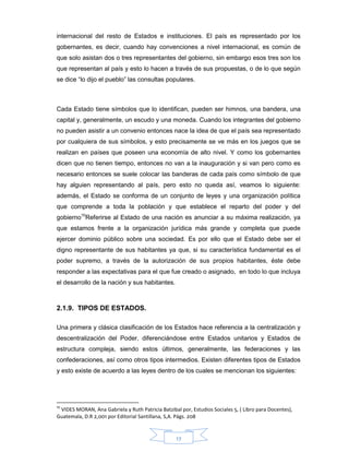 17
internacional del resto de Estados e instituciones. El país es representado por los
gobernantes, es decir, cuando hay convenciones a nivel internacional, es común de
que solo asistan dos o tres representantes del gobierno, sin embargo esos tres son los
que representan al país y esto lo hacen a través de sus propuestas, o de lo que según
se dice “lo dijo el pueblo” las consultas populares.
Cada Estado tiene símbolos que lo identifican, pueden ser himnos, una bandera, una
capital y, generalmente, un escudo y una moneda. Cuando los integrantes del gobierno
no pueden asistir a un convenio entonces nace la idea de que el país sea representado
por cualquiera de sus símbolos, y esto precisamente se ve más en los juegos que se
realizan en países que poseen una economía de alto nivel. Y como los gobernantes
dicen que no tienen tiempo, entonces no van a la inauguración y si van pero como es
necesario entonces se suele colocar las banderas de cada país como símbolo de que
hay alguien representando al país, pero esto no queda así, veamos lo siguiente:
además, el Estado se conforma de un conjunto de leyes y una organización política
que comprende a toda la población y que establece el reparto del poder y del
gobierno10
Referirse al Estado de una nación es anunciar a su máxima realización, ya
que estamos frente a la organización jurídica más grande y completa que puede
ejercer dominio público sobre una sociedad. Es por ello que el Estado debe ser el
digno representante de sus habitantes ya que, si su característica fundamental es el
poder supremo, a través de la autorización de sus propios habitantes, éste debe
responder a las expectativas para el que fue creado o asignado, en todo lo que incluya
el desarrollo de la nación y sus habitantes.
2.1.9. TIPOS DE ESTADOS.
Una primera y clásica clasificación de los Estados hace referencia a la centralización y
descentralización del Poder, diferenciándose entre Estados unitarios y Estados de
estructura compleja, siendo estos últimos, generalmente, las federaciones y las
confederaciones, así como otros tipos intermedios. Existen diferentes tipos de Estados
y esto existe de acuerdo a las leyes dentro de los cuales se mencionan los siguientes:
10
VIDES MORAN, Ana Gabriela y Ruth Patricia Batzibal por, Estudios Sociales 5, ( Libro para Docentes),
Guatemala, D.R 2,001 por Editorial Santillana, S,A. Págs. 208
 