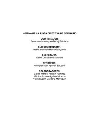 NOMINA DE LA JUNTA DIRECTIVA DE SEMINARIO
COORDINADOR:
Severiano MardoqueoTémaj Feliciano
SUB COORDINADOR:
Heber Oswaldo Ramírez Agustín
SECRETARIA:
Delmi Crisóstomo Mauricio
TESORERO:
Henngler Noel Aguilón Salvador
COLABORADORES:
Gladis Maribel Agustín Ramírez
Mónica Johana Aguilón Miranda
YeimySuzeth Cardona Marroquín
 