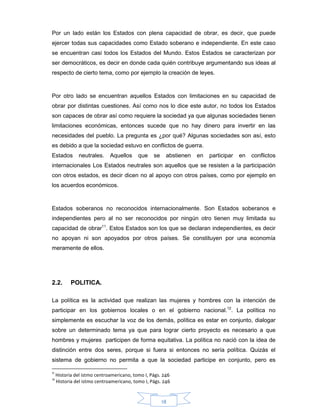 18
Por un lado están los Estados con plena capacidad de obrar, es decir, que puede
ejercer todas sus capacidades como Estado soberano e independiente. En este caso
se encuentran casi todos los Estados del Mundo. Estos Estados se caracterizan por
ser democráticos, es decir en donde cada quién contribuye argumentando sus ideas al
respecto de cierto tema, como por ejemplo la creación de leyes.
Por otro lado se encuentran aquellos Estados con limitaciones en su capacidad de
obrar por distintas cuestiones. Así como nos lo dice este autor, no todos los Estados
son capaces de obrar así como requiere la sociedad ya que algunas sociedades tienen
limitaciones económicas, entonces sucede que no hay dinero para invertir en las
necesidades del pueblo. La pregunta es ¿por qué? Algunas sociedades son así, esto
es debido a que la sociedad estuvo en conflictos de guerra.
Estados neutrales. Aquellos que se abstienen en participar en conflictos
internacionales Los Estados neutrales son aquellos que se resisten a la participación
con otros estados, es decir dicen no al apoyo con otros países, como por ejemplo en
los acuerdos económicos.
Estados soberanos no reconocidos internacionalmente. Son Estados soberanos e
independientes pero al no ser reconocidos por ningún otro tienen muy limitada su
capacidad de obrar11
. Estos Estados son los que se declaran independientes, es decir
no apoyan ni son apoyados por otros países. Se constituyen por una economía
meramente de ellos.
2.2. POLITICA.
La política es la actividad que realizan las mujeres y hombres con la intención de
participar en los gobiernos locales o en el gobierno nacional.12
. La política no
simplemente es escuchar la voz de los demás, política es estar en conjunto, dialogar
sobre un determinado tema ya que para lograr cierto proyecto es necesario a que
hombres y mujeres participen de forma equitativa. La política no nació con la idea de
distinción entre dos seres, porque si fuera si entonces no sería política. Quizás el
sistema de gobierno no permita a que la sociedad participe en conjunto, pero es
11
Historia del istmo centroamericano, tomo I, Págs. 246
12
Historia del istmo centroamericano, tomo I, Págs. 246
 