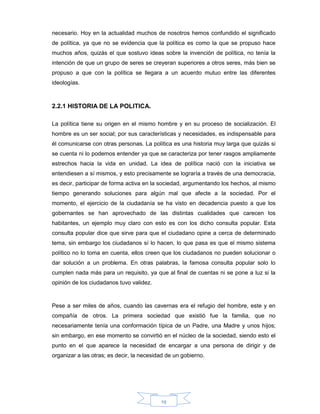 19
necesario. Hoy en la actualidad muchos de nosotros hemos confundido el significado
de política, ya que no se evidencia que la política es como la que se propuso hace
muchos años, quizás el que sostuvo ideas sobre la invención de política, no tenía la
intención de que un grupo de seres se creyeran superiores a otros seres, más bien se
propuso a que con la política se llegara a un acuerdo mutuo entre las diferentes
ideologías.
2.2.1 HISTORIA DE LA POLITICA.
La política tiene su origen en el mismo hombre y en su proceso de socialización. El
hombre es un ser social; por sus características y necesidades, es indispensable para
él comunicarse con otras personas. La política es una historia muy larga que quizás si
se cuenta ni lo podemos entender ya que se caracteriza por tener rasgos ampliamente
estrechos hacia la vida en unidad. La idea de política nació con la iniciativa se
entendiesen a sí mismos, y esto precisamente se lograría a través de una democracia,
es decir, participar de forma activa en la sociedad, argumentando los hechos, al mismo
tiempo generando soluciones para algún mal que afecte a la sociedad. Por el
momento, el ejercicio de la ciudadanía se ha visto en decadencia puesto a que los
gobernantes se han aprovechado de las distintas cualidades que carecen los
habitantes, un ejemplo muy claro con esto es con los dicho consulta popular. Esta
consulta popular dice que sirve para que el ciudadano opine a cerca de determinado
tema, sin embargo los ciudadanos sí lo hacen, lo que pasa es que el mismo sistema
político no lo toma en cuenta, ellos creen que los ciudadanos no pueden solucionar o
dar solución a un problema. En otras palabras, la famosa consulta popular solo lo
cumplen nada más para un requisito, ya que al final de cuentas ni se pone a luz si la
opinión de los ciudadanos tuvo validez.
Pese a ser miles de años, cuando las cavernas era el refugio del hombre, este y en
compañía de otros. La primera sociedad que existió fue la familia, que no
necesariamente tenía una conformación típica de un Padre, una Madre y unos hijos;
sin embargo, en ese momento se convirtió en el núcleo de la sociedad, siendo esto el
punto en el que aparece la necesidad de encargar a una persona de dirigir y de
organizar a las otras; es decir, la necesidad de un gobierno.
 