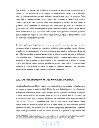 20
Con el paso del tiempo, las familias se agruparon para ayudarse mutuamente en la
recolección de alimentos y en la defensa de otras familias; países que le llamaban
tribu, el cual era necesario escoger a alguien que se hiciese cargo del gobierno. Estas
tribus, con el paso del tiempo, fueron creciendo en población, de modo que algunas se
unieron con otras para gobernar tribus más pequeñas y débiles; de este modo, el
gobierno de la sociedad se puso cada vez más difícil, ya que, a la muerte del
gobernante, se desencadenan guerras para definir al sucesor13
. Entonces la política
nació con la idea de que haya cierto orden dentro de un grupo de personas, puesto a
que una sociedad no puede vivir sin que haya normas, porque de caso contrario todas
las personas vivieran como quieran.
En otras palabras, la política es como un grupo de personas que rigen a otras
personas, tal es el caso de los colegios o institutos, esas escuelas, ya sea público o
privado van encabezados por una junta directiva y algunas otras juntas más; desde allí
se evidencia que hay una organización entre la misma escuela, así está la política en
una sociedad entera. Desde el punto de vista analítico no debe existir política que no
sea para la libre expresión de pensamiento, o sea que dentro de la política la persona
puede decir lo que piensa y nunca se debe negar ese conocimiento porque así debe
funcionar la política desde un marco ético porque la política existe en cualquier parte,
inclusive con aquellos que no tienen la posibilidad de pensar.
2.2.2. LAS IDEAS FILOSOFICAS QUE INICIARON LA POLITICA.
Las ideas filosóficas de Platón tuvieron muchas implicaciones sociales, particularmente
en cuanto al estado o gobierno ideal. Platón fue uno de los hombres muy fuertes en
inteligencia de aquellos años y como símbolo de ello podemos mencionar al sistema
político que él propuso en aquellos años en donde la justicia era el principio y de
acuerdo al modelo que él propuso, la política fue creciendo hasta llegar en nuestros
días de hoy. Quizá hubo otras ideas más, pero en este caso podemos llamar a la de
Platón como la madre de todos, ya que a partir desde allí evolucionaron grandes
cambios que hasta en nuestros días de hoy no han parado de evolucionar. Es bueno
dejar claro que no sólo la idea de Platón sostuvo a la política ya que desde otro
13
ZACARIAS ORTIZ, Eladio, Filosofía para Universitarios (Texto de iniciación al Estudio de la Filosofía), El
Salvador, C,A, Editorial Clásicos Roxsil, Edición 3,500 ejemplares, febrero 1999, Pág. 249.
 