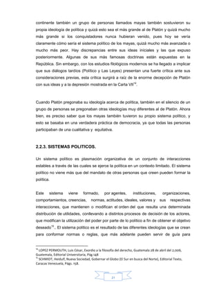 21
continente también un grupo de personas llamados mayas también sostuvieron su
propia ideología de política y quizá esto sea el más grande al de Platón y quizá mucho
más grande si los conquistadores nunca hubieran venido, pues hoy se vería
claramente cómo sería el sistema político de los mayas, quizá mucho más avanzada o
mucho más peor. Hay discrepancias entre sus ideas iníciales y las que expuso
posteriormente. Algunas de sus más famosas doctrinas están expuestas en la
República. Sin embargo, con los estudios filológicos modernos se ha llegado a implicar
que sus diálogos tardíos (Político y Las Leyes) presentan una fuerte crítica ante sus
consideraciones previas, esta crítica surgirá a raíz de la enorme decepción de Platón
con sus ideas y a la depresión mostrada en la Carta VII14
.
Cuando Platón pregonaba su ideología acerca de política, también en el silencio de un
grupo de personas se pregonaban otras ideologías muy diferentes al de Platón. Ahora
bien, es preciso saber que los mayas también tuvieron su propio sistema político, y
esto se basaba en una verdadera práctica de democracia, ya que todas las personas
participaban de una cualitativa y equitativa.
2.2.3. SISTEMAS POLITICOS.
Un sistema político es plasmación organizativa de un conjunto de interacciones
estables a través de las cuales se ejerce la política en un contexto limitado. El sistema
político no viene más que del mandato de otras personas que creen pueden formar la
política.
Este sistema viene formado, por agentes, instituciones, organizaciones,
comportamientos, creencias, normas, actitudes, ideales, valores y sus respectivas
interacciones, que mantienen o modifican el orden del que resulta una determinada
distribución de utilidades, conllevando a distintos procesos de decisión de los actores,
que modifican la utilización del poder por parte de lo político a fin de obtener el objetivo
deseado15
.. El sistema político es el resultado de las diferentes ideologías que se crean
para conformar normas o reglas, que más adelante pueden servir de guía para
14
LOPEZ PERMOUTH, Luis César, Exordio a la filosofía del derecho, Guatemala 28 de abril del 2,006,
Guatemala, Editorial Universitaria, Pág.148
15
SCHMIDT, Heidulf, Nueva Sociedad, Gobernar el Globo (El Sur en busca del Norte), Editorial Texto,
Caracas Venezuela, Págs. 158.
 