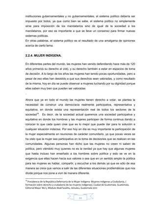22
instituciones gubernamentales y no gubernamentales; el sistema político debería ser
impuesto por todos, ya que como bien se sabe, el sistema político no simplemente
sirve para imposición de los mandatarios sino de igual de la sociedad a los
mandatarios, por eso es importante a que se lleve un consenso para firmar nuevas
sistemas políticas.
En otras palabras, el sistema político es el resultado de una amalgama de opiniones
acerca de cierto tema.
2.2.4. MUJER INDIGENA.
En diferentes partes del mundo, las mujeres han venido defendiendo hace más de 120
años primeros su derecho al voto, y su derecho también a estar en espacios de toma
de decisión. A lo largo de los años las mujeres han tenido pocas oportunidades, pero a
pesar de eso ellas han desistido a que sus derechos sean valoradas, y como resultado
de la misma, hoy en día se puede observar a mujeres luchando por su dignidad porque
ellas saben muy bien que pueden ser valoradas
.
Ahora que ya en todo el mundo las mujeres tienen derecho a votar, se plantea la
necesidad de construir una democracia realmente participativa, representativa y
equitativa, en donde exista una representación real de todos los sectores de la
sociedad16
. Es decir, de la sociedad actual queremos una sociedad participativa y
equitativa en donde los hombres y las mujeres participen de forma continua dando a
conocer lo que cada quien cree que es lo mejor que puede dar para la solución a
cualquier situación indecisa. Por eso hoy en día es muy importante la participación de
la mujer especialmente en reuniones de carácter comunitario, ya que pocas veces se
ha visto que la mujer sea participativa en la toma de decisiones que se realizan en las
comunidades. Algunas personas han dicho que las mujeres no creen ni saben de
política, pero viéndolo muy quienes no es la verdad ya que hay que algunas mujeres
que hasta incluso han enseñado a los hombres sobre política y esto se ve en la
exigencia que ellas hacen hacia sus valores o sea que en un sentido amplio la política
para las mujeres es hablar, compartir, y escuchar a los demás ya que es sólo de esa
manera se creía que vamos a salir de las diferentes situaciones problemáticas que nos
divide porque nos pone a vivir de manera diferente.
16
Presidencia de la República Defensoría de la Mujer Indígena: Mujeres indígenas y Ciudadanía, (
formación sobre derecho y ciudadanía de las mujeres indígenas), Ciudad de Guatemala, Guatemala,
Editorial Maya’ Wu’j, Módulo XkabTasalHu, Ixmuleu, Guatemala 2011
 