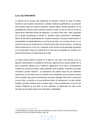 23
2.2.5. CULTURA MAYA.
La historia de los mayas está clasificada en periodos. Periodo es ciclo de tiempo
durante el cual suceden evoluciones o cambios históricos significativos. Los períodos
de la historia maya son: periodo preclásico, periodo clásico, periodo posclásico. En la
antigüedad los mayas tuvieron grandes avances a pesar de que en todo el mundo se
desconocían diferentes formas de desarrollo. La cultura maya mam está compuesta
por un grupo de personas en donde se practican varias costumbres e identidades,
dentro de ello está la espiritualidad de nuestros ancestros no todo se puede escribir ni
conceptualizar fundamentalmente es una forma de sentir, es una forma de ser, es un
modo de vida que se construye con el caminar de los días, de los tiempos y lo largo de
toda la existencia de un ser vivo, incluyendo al ser humano como personaje importante
en la cosmovisión maya de la plenitud de la vida tiene el propósito de compartir con
todos los elementos y complementos de la vida .
La cultura maya empezó a decaer en el siglo IX. Las artes y las ciencias ya no se
siguieron desarrollando y la población disminuyo. Algunas de las causas pueden ser: la
poca producción agrícola por el deterioro agotamiento de la tierra, levantamientos
sociales por exceso de tributos, sobre población de la ciudades, invasiones de pueblo
extranjeros guerras internas17
. La decadencia del pueblo maya fue por diferentes
situaciones, uno de ellos es por la invasión de los españoles, ya que durante muchos
años el pueblo maya estuvo dominado por la cultura española. Pero esto no quedó así
ya que hubo un período a la que podemos llamar la colonización, en este período
surgieron grandes cambios para el pueblo maya, y esto precisamente se dio con las
mujeres indígenas ya que ellas no eran valoradas, el patriarcado las veían como
animales ya que hasta incluso eran torturadas y maltratadas.
17
VIDES MORAN, Ana Gabriel y Ruth Patricia Batzibal por, Estudios Sociales 5, (Libro para Docentes),
Guatemala, D,R 2001 por Editorial Sntillana. Pág: 208.
 