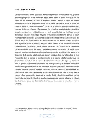 24
2.2.6. CIENCIAS MAYAS.
Lo significante aquí en los poblados, damos el significado el cual vemos hoy, y lo que
sabemos porque día a día vemos en medio de los cielos la señal de lo que nos fue
dicho por los hombres de aquí de nuestros pueblos, damos lo cierto de nuestra
intención para que se pueda leer lo que hay en la faz del cielo al entrar la noche así
desde el horizonte hasta el meridiano18
. La ciencia de nuestros abuelos mayas llegó en
grandes límites en obtener informaciones de todos los acontecimientos sin utilizar
aparatos como se han venido utilizando hoy en la actualidad por los científicos. La idea
de trabajar ciencia y tecnología maya ha evolucionado rápidamente porque se están
reconociendo la existencia y el valor de los conocimientos científicos y tecnológicos del
pueblo maya, así como también los conocimientos de los demás pueblos indígenas
este legado debe ser recuperado porque a través de ella el ser humano actualmente
puede estudiar los fenómenos que ocurren en la vida de los seres vivos. Basándose
de la cosmovisión maya de respeto hacia la naturaleza y sus leyes, el pueblo maya
alcanzo un alto grado de desarrollo social que demuestra también un alto grado en el
desarrollo de la ciencia y la tecnología, con un enfoque ético muy diferente a la ética
“occidental. Con la ciencia el pueblo demostró a la historia y la humanidad que se
puede hacer agricultura sin necesidad de contaminar el suelo, las aguas y el aire con
todo lo químico que utilizan actualmente los investigadores que al mismo tiempo han
venido destruyendo la vida de los hermanos mayores por medio de esta sabiduría
también pudieron construir grandes ciudades, templos sagrados concibiéndose así
mismo como parte de la naturaleza y no como enemigos de ella. Esto es lo que hace al
mundo volcar nuevamente su mirada al pueblo. Quizá el método para hacer ciencia
no concibió plenamente. Nuestros abuelos mayas para ser ciencia utilizaron el método
de observación sobre los distintos fenómenos que ocurren en la naturaleza y en el
universo.
18
GUORON AJUQUIJ, Pedro, Ciencia y Tecnología Maya, Guatemala noviembre del año 2001, Editorial
SaqilTzij, Págs: 117.
 