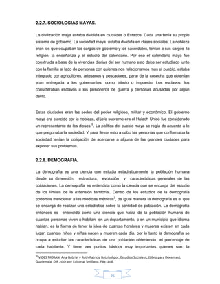 25
2.2.7. SOCIOLOGIAS MAYAS.
La civilización maya estaba dividida en ciudades o Estados. Cada una tenía su propio
sistema de gobierno. La sociedad maya estaba dividida en clases sociales. La nobleza
eran los que ocupaban los cargos de gobierno y los sacerdotes, tenían a sus cargos la
religión, la enseñanza y el estudio del calendario. Por eso el calendario maya fue
construida a base de la vivencias diarias del ser humano esto debe ser estudiado junto
con la familia al lado de personas con quienes nos relacionamos mas el pueblo, estaba
integrado por agricultores, artesanos y pescadores, parte de la cosecha que obtenían
eran entregada a los gobernantes, como tributo o impuesto. Los esclavos, los
consideraban esclavos a los prisioneros de guerra y personas acusadas por algún
delito.
Estas ciudades eran las sedes del poder religioso, militar y económico. El gobierno
maya era ejercido por la nobleza, el jefe supremo era el Halach Único fue considerado
un representante de los dioses19
. La política del pueblo maya se regía de acuerdo a lo
que pregonaba la sociedad. Y para llevar esto a cabo las personas que conformaba la
sociedad tenían la obligación de acercarse a alguna de las grandes ciudades para
exponer sus problemas.
2.2.8. DEMOGRAFIA.
La demografía es una ciencia que estudia estadísticamente la población humana
desde su dimensión, estructura, evolución y características generales de las
poblaciones. La demografía es entendida como la ciencia que se encarga del estudio
de los límites de la extensión territorial. Dentro de los estudios de la demografía
podemos mencionar a las medidas métricas2
, de igual manera la demografía es el que
se encarga de realizar una estadística sobre la cantidad de población. La demografía
entonces es entendido como una ciencia que habla de la población humana de
cuantas personas viven o habitan en un departamento, o en un municipio que idioma
hablan, es la forma de tener la idea de cuantas hombres y mujeres existen en cada
lugar; cuantas niños y niñas nacen y mueren cada día, por lo tanto la demografía se
ocupa a estudiar las características de una población obteniendo el porcentaje de
cada habitante. Y tiene tres puntos básicos muy importantes quienes son: la
19
VIDES MORAN, Ana Gabriel y Ruth Patricia Batzibal por, Estudios Sociales5, (Libro para Docentes),
Guatemala, D,R 2001 por Editorial Sntillana. Pág: 208.
 