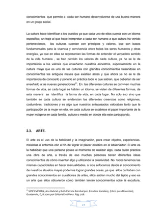 27
conocimientos que permite a cada ser humano desenvolverse de una buena manera
en un grupo social.
La cultura hace identificar a los pueblos ya que cada uno de ellos cuenta con un idioma
especifico, un traje al que hace interpretar a cada ser humano a que cultura ha venido
perteneciendo, las culturas cuentan con principios y valores, que son bases
fundamentales para la vivencia y convivencia entre todos los seres humanos y otras
energías, ya que en ellas se representan las formas de entender el verdadero sentido
de la vida humana , se han perdido los valores de cada cultura, ya no se le da
importancia a los valores que enseñaron nuestros ancestros, especialmente en la
cultura maya que es uno de las culturas con grandes conocimientos basándose en
conocimientos los antiguos mayas que existían antes y que ahora ya no se le da
importancia de conocerlo y ponerlo en práctica todo lo que sabían, que deberían de ser
enseñado a las nuevas generaciones21
. En las diferentes culturas se conviven muchas
formas de vida, en cada lugar se hablan un idioma, se visten de diferentes formas, de
esta manera se identifica la forma de vida, en cada lugar. No solo eso sino que
también en cada cultura se evidencian las diferentes creencias como religiones,
costumbres, tradiciones y es algo que nuestros antepasados valoraban tanto que la
participación de la mujer en ella, en cada cultura se establece el papel importante de la
mujer indígena en cada familia, cultura o medio en donde ella este participando.
2.3. ARTE.
El arte es el uso de la habilidad y la imaginación, para crear objetos, experiencias,
melodías o entornos con el fin de lograr el placer estético en el observador. El arte es
la habilidad que una persona posee al momento de realizar algo, cada quien practica
una obra de arte, a través de eso muchas personas tienen diferentes ideas
conocimientos de cómo inventar algo y utilizando la creatividad. No todos tenemos las
mismas capacidades en hacer manualidades, si nos enfocamos desde el conocimiento
de nuestros abuelos mayas podemos lograr grandes cosas, ya que ellos contaban con
grandes conocimientos en cuestiones de artes, ellos sabían mucho del tejido y eso es
un arte que ellos obtuvieron como también tenían conocimientos sobe la escultura,
21
VIDES MORAN, Ana Gabriel y Ruth Patricia Batzibal por, Estudios Sociales5, (Libro para Docentes),
Guatemala, D, R 2001 por Editorial Sntillana. Pág: 208.
 