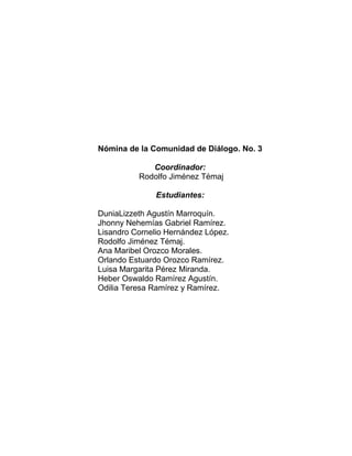 Nómina de la Comunidad de Diálogo. No. 3
Coordinador:
Rodolfo Jiménez Témaj
Estudiantes:
DuniaLizzeth Agustín Marroquín.
Jhonny Nehemías Gabriel Ramírez.
Lisandro Cornelio Hernández López.
Rodolfo Jiménez Témaj.
Ana Maribel Orozco Morales.
Orlando Estuardo Orozco Ramírez.
Luisa Margarita Pérez Miranda.
Heber Oswaldo Ramírez Agustín.
Odilia Teresa Ramírez y Ramírez.
 