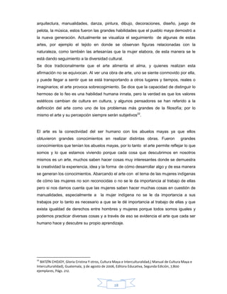 28
arquitectura, manualidades, danza, pintura, dibujo, decoraciones, diseño, juego de
pelota, la música, estos fueron las grandes habilidades que el pueblo maya demostró a
la nueva generación. Actualmente se visualiza el seguimiento de algunas de estas
artes, por ejemplo el tejido en donde se observan figuras relacionadas con la
naturaleza, como también las artesanías que la mujer elabora, de esta manera se le
está dando seguimiento a la diversidad cultural.
Se dice tradicionalmente que el arte alimenta el alma, y quienes realizan esta
afirmación no se equivocan. Al ver una obra de arte, uno se siente conmovido por ella,
y puede llegar a sentir que se está transportando a otros lugares y tiempos, reales o
imaginarios; el arte provoca sobrecogimiento. Se dice que la capacidad de distinguir lo
hermoso de lo feo es una habilidad humana innata, pero la verdad es que los valores
estéticos cambian de cultura en cultura, y algunos pensadores se han referido a la
definición del arte como uno de los problemas más grandes de la filosofía; por lo
mismo el arte y su percepción siempre serán subjetivos22
.
El arte es la conectividad del ser humano con los abuelos mayas ya que ellos
obtuvieron grandes conocimientos en realizar distintas obras. Fueron grandes
conocimientos que tenían los abuelos mayas, por lo tanto el arte permite reflejar lo que
somos y lo que estamos viviendo porque cada cosa que descubrimos en nosotros
mismos es un arte, muchos saben hacer cosas muy interesantes donde se demuestra
la creatividad la experiencia, idea y la forma de cómo desarrollar algo y de esa manera
se generan los conocimientos. Abarcando el arte con el tema de las mujeres indígenas
de cómo las mujeres no son reconocidas o no se le da importancia al trabajo de ellas
pero si nos damos cuenta que las mujeres saben hacer muchas cosas en cuestión de
manualidades, especialmente a la mujer indígena no se le da importancia a sus
trabajos por lo tanto es necesario a que se le dé importancia al trabajo de ellas y que
exista igualdad de derechos entre hombres y mujeres porque todos somos iguales y
podemos practicar diversas cosas y a través de eso se evidencia el arte que cada ser
humano hace y descubre su propio aprendizaje.
22
BATZÍN CHOJOY, Gloria Cristina Y otros, Cultura Maya e Interculturalidad,( Manual de Cultura Maya e
Interculturalidad), Guatemala, 3 de agosto de 2006, Editora Educativa, Segunda Edición, 7,800
ejemplares, Págs. 212.
 
