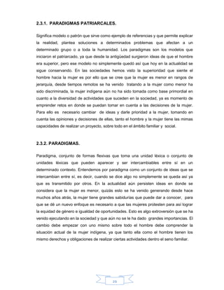 29
2.3.1. PARADIGMAS PATRIARCALES.
Significa modelo o patrón que sirve como ejemplo de referencias y que permite explicar
la realidad, plantea soluciones a determinados problemas que afectan a un
determinado grupo o a toda la humanidad. Los paradigmas son los modelos que
iniciaron el patriarcado, ya que desde la antigüedad surgieron ideas de que el hombre
era superior, pero ese modelo no simplemente quedó así que hoy en la actualidad se
sigue conservando. En las sociedades hemos visto la superioridad que siente el
hombre hacia la mujer es por ello que se cree que la mujer es menor en rangos de
jerarquía, desde tiempos remotos se ha venido tratando a la mujer como menor ha
sido discriminada, la mujer indígena aún no ha sido tomada como base primordial en
cuanto a la diversidad de actividades que suceden en la sociedad, ya es momento de
emprender retos en donde se puedan tomar en cuenta a las decisiones de la mujer.
Para ello es necesario cambiar de ideas y darle prioridad a la mujer, tomando en
cuenta las opiniones y decisiones de ellas, tanto el hombre y la mujer tiene las mimas
capacidades de realizar un proyecto, sobre todo en el ámbito familiar y social.
2.3.2. PARADIGMAS.
Paradigma, conjunto de formas flexivas que toma una unidad léxica o conjunto de
unidades léxicas que pueden aparecer y ser intercambiables entre sí en un
determinado contexto. Entendemos por paradigma como un conjunto de ideas que se
intercambian entre sí, es decir, cuando se dice algo no simplemente se queda así ya
que es transmitido por otros. En la actualidad aún persisten ideas en donde se
considera que la mujer es menor, quizás esto se ha venido generando desde hace
muchos años atrás, la mujer tiene grandes sabidurías que puede dar a conocer, para
que se dé un nuevo enfoque es necesario a que las mujeres protesten para así lograr
la equidad de género e igualdad de oportunidades. Esto es algo extroversión que se ha
venido ejecutando en la sociedad y que aún no se le ha dado grandes importancias. El
cambio debe empezar con uno mismo sobre todo el hombre debe comprender la
situación actual de la mujer indígena, ya que tanto ella como el hombre tienen los
mismo derechos y obligaciones de realizar ciertas actividades dentro el seno familiar.
 