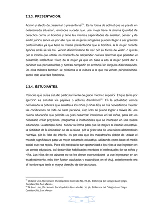 30
2.3.3. PRESENTACION.
Acción y efecto de presentar o presentarse23
. Es la forma de actitud que se presta en
determinada situación, entonces sucede que, una mujer tiene la misma igualdad de
derechos como un hombre y tiene las mismas capacidades de analizar, pensar y de
emitir juicios sanos es por ello que las mujeres indígenas pueden llegar a ser grandes
profesionales ya que tiene la misma presentación que el hombre. A la mujer durante
épocas atrás se les ha venido discriminando tal vez por su forma de vestir, o quizás
por el idioma que utiliza, es momento de emprender nuevas reformas que permitan el
desarrollo intelectual, físico de la mujer ya que en base a ello la mujer podrá dar a
conocer sus pensamientos y podrán compartir en armonía sin ninguna discriminación.
De esta manera también se presenta a la cultura a la que ha venido perteneciendo,
sobre todo a la raza femenina.
2.3.4. ESTUDIANTES.
Persona que cursa estudio particularmente de grado medio o superior. El que tenía por
ejercicio es estudiar los papeles o actores dramáticos24
. En la actualidad vemos
demasiado la pobreza que arrastra a los niños y niñas hoy en día necesitamos mejorar
las condiciones de vida de cada persona, esto solo se puede lograr a través de una
buena educación que permita un gran desarrollo intelectual en los niños, para ello es
necesario crear proyectos, programas e instituciones que se interesen en una buena
educación, Guatemala debe buscar la forma para que se mejore la calidad educativa,
la debilidad de la educación se da a causa por la gran falta de una buena alimentación
nutritiva, por la falta de interés, es por ello que los maestros/as deben de utilizar el
método significativo para un mejor desarrollo educativo, utilizando como base el medio
social que nos rodea. Para ello necesario dar oportunidad a los hijos a que ingresen en
un centro educativo, así desarrollar habilidades mentales e intelectuales de los niños y
niña. Los hijos de los abuelos no se les dieron oportunidades a que ingresaran en un
establecimiento, más bien fueron ocultados y escondidos en el chuj, anteriormente era
el hombre que tenía el mayor derecho de ciertas cosas.
23
Océano Uno, Diccionario Enciclopédico Ilustrado No. 70.96, Biblioteca del Colegio Juan Diego,
Comitancillo, San Marcos
24
Océano Uno, Diccionario Enciclopédico Ilustrado No. 70.96, Biblioteca del Colegio Juan Diego,
Comitancillo, San Marcos
 