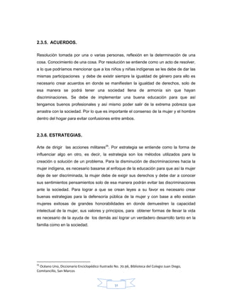 31
2.3.5. ACUERDOS.
Resolución tomada por una o varias personas, reflexión en la determinación de una
cosa. Conocimiento de una cosa. Por resolución se entiende como un acto de resolver,
a lo que podríamos mencionar que a los niños y niñas indígenas se les debe de dar las
mismas participaciones y debe de existir siempre la igualdad de género para ello es
necesario crear acuerdos en donde se manifiesten la igualdad de derechos, solo de
esa manera se podrá tener una sociedad llena de armonía sin que hayan
discriminaciones. Se debe de implementar una buena educación para que así
tengamos buenos profesionales y así mismo poder salir de la extrema pobreza que
arrastra con la sociedad. Por lo que es importante el consenso de la mujer y el hombre
dentro del hogar para evitar confusiones entre ambos.
2.3.6. ESTRATEGIAS.
Arte de dirigir las acciones militares25
. Por estrategia se entiende como la forma de
influenciar algo en otro, es decir, la estrategia son los métodos utilizados para la
creación o solución de un problema. Para la disminución de discriminaciones hacia la
mujer indígena, es necesario basarse al enfoque de la educación para que así la mujer
deje de ser discriminada, la mujer debe de exigir sus derechos y debe dar a conocer
sus sentimientos pensamientos solo de esa manera podrán evitar las discriminaciones
ante la sociedad. Para lograr a que se crean leyes a su favor es necesario crear
buenas estrategias para la defensoría pública de la mujer y con base a ello existan
mujeres exitosas de grandes honorabilidades en donde demuestren la capacidad
intelectual de la mujer, sus valores y principios, para obtener formas de llevar la vida
es necesario de la ayuda de los demás así lograr un verdadero desarrollo tanto en la
familia como en la sociedad.
25
Océano Uno, Diccionario Enciclopédico Ilustrado No. 70.96, Biblioteca del Colegio Juan Diego,
Comitancillo, San Marcos
 