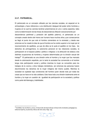 32
2.3.7. PATRIARCAL.
El patriarcado es un concepto utilizado por las ciencias sociales, en especial en la
antropología y hace referencia a una distribución desigual del poder entre hombres y
mujeres en la cual los varones tendrían preeminencia en uno o varios aspectos, tales
como la determinación de las líneas de descendencia (filiación exclusivamente por
descendencia patrilineal y portación del apellido paterno), el patriarcado es un
concepto creado dentro del mismo ser humano hace muchos años y por consecuencia
se llegó al punto de que solo el hombre comandara en la sociedad, y desde ese
entonces se ha creado la idea de que el hombre se ha creído superior a la mujer por el
reconocimiento de apellidos, ya que de ellos se le quita el apellido en los hijos, los
derechos de primogenitura, la autonomía personal en las relaciones sociales, la
participación en el espacio público -político o religioso- o la atribución de estatus a las
distintas ocupaciones de hombres y mujeres determinadas por la división sexual del
trabajo26
El patriarcado es una división entre el hombre y la mujer que fue marcado
desde la colonización española, por lo tanto la sociedad fue convencido a el hombre
tenga más participación social y política mientras la mujer es convertido para los
trabajos de la cocina y otros trabajos domésticos, así entonces las personas fueran
discriminando los derechos de la mujer indígena del mismo pueblo. Mientras la
sociedad es sujetada bajo condiciones del hombre quien decide todo por todas las
cosas que se hace en la vida cotidiana. Esto hace toda una división totalmente entre el
hombre y la mujer en cuestión de igualdad de participación en la sociedad y política
como parte del liderazgo y habilidades.
26
ALVAREZ, Flor de María y otros, El Desarrollo del Aprendizaje al Desarrollo (mediados pedagógicos),
Editorial SaqilTzij, Guatemala, Marzo del año 2002, Págs. 144.
 