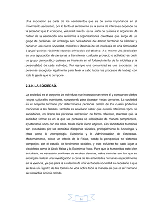 34
Una asociación es parte de los sentimientos que es de suma importancia en el
movimiento asociativo, por lo tanto el sentimiento es la suma de intereses depende de
la sociedad que lo compone, voluntad, interés es la unión de quienes lo organizan. Al
hablar de la asociación nos referimos a organizaciones colectivas que surge de un
grupo de personas, sin embargo son necesidades del ámbito territorial de cambiar y
construir una nueva sociedad, mientras la defensa de los intereses de una comunidad
o grupo quienes responde razones principales del objetivo. A sí mismo una asociación
es una agrupación de personas a transformar cualquier proyecto o actividad es decir
un grupo democrático quienes se interesan en el fortalecimiento de la iniciativa y la
personalidad de cada individuo. Por ejemplo una comunidad es una asociación de
personas escogidos legalmente para llevar a cabo todos los procesos de trabajo con
toda la gente que lo compone.
2.3.9. LA SOCIEDAD.
La sociedad es el conjunto de individuos que interaccionan entre sí y comparten ciertos
rasgos culturales esenciales, cooperando para alcanzar metas comunes. La sociedad
es el conjunto formado por determinadas personas dentro de los cuales podemos
mencionar a las familias, también es necesario saber que existen diferentes tipos de
sociedades, en donde las personas interactúan de forma diferente, mientras que la
sociedad formal es en la que las personas se interactúan de manera comprensiva,
ayudándose unos con los otros, hasta lograr cierto objetivo. Las sociedades humanas
son estudiadas por las llamadas disciplinas sociales, principalmente la Sociología y
otras como la Antropología, Economía y la Administración de Empresas.
Modernamente, existe un interés de la Física, desde la perspectiva de sistemas
complejos, por el estudio de fenómenos sociales, y este esfuerzo ha dado lugar a
disciplinas como la Socio física y la Economía física. Para que la humanidad esté bien
estudiada, es necesario auxiliarse de muchas ciencias, estas ciencias son las que se
encargan realizar una investigación a cerca de las actividades humanas especialmente
en la vivencia, ya que para la existencia de una verdadera sociedad es necesario a que
se lleve un registro de las formas de vida, sobre todo la manera en que el ser humano
se interactúa con los demás.
 