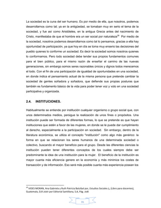 35
La sociedad es la cuna del ser humano. Es por medio de ella, que nosotros, podemos
desarrollarnos como tal; ya en la antigüedad, se tomaban muy en serio el tema de la
sociedad, y fue así como Aristóteles, en la antigua Grecia antes del nacimiento de
Cristo, manifestaba de que el hombre era un ser social por naturaleza28
Por medio de
la sociedad, nosotros podemos desarrollarnos como tal lo pensamos, gracias a ella hay
oportunidad de participación, ya que hoy en día se toma muy enserio las decisiones del
pueblo quienes lo conforme un sociedad. Es decir la sociedad somos nosotros quienes
lo conformamos. Pero todo sociedad debe tender sus propios fundamentos comunes
para el bien público, para el mismo razón de enseñar el camino de las nuevas
generaciones, sin embargo somos seres razonables únicos y dignos todos merecemos
el todo. Con el fin de una participación de igualdad de oportunidades en una sociedad,
en donde indica el pensamiento actual de la misma persona que pretende cambiar la
sociedad de gentes soñadora y soñadora, que defiende sus propias posturas que
también es fundamento básico de la vida para poder tener voz y voto en una sociedad
participativa y organizada.
2.4. INSTITUCIONES.
Habitualmente se entiende por institución cualquier organismo o grupo social que, con
unos determinados medios, persigue la realización de unos fines o propósitos. Una
institución puede ser formada de diferentes formas, lo que se pretende es que hayan
instituciones que estén a favor de las mujeres, en donde se le puede dar cumplimiento
al derecho, especialmente a la participación en sociedad. Sin embargo, dentro de la
literatura económica, se utiliza el concepto "institución" como algo más genérico: la
forma en que se relacionan los seres humanos de una determinada sociedad o
colectivo, buscando el mayor beneficio para el grupo. Desde las diferentes ciencias la
institución pueden tener diferentes conceptos de los cuales siempre debe ser
predominante la idea de una institución para la mujer. El beneficio de la institución es
mayor cuanta más eficiencia genere en la economía y más minimice los costes de
transacción y de información. Eso será más posible cuanta más experiencia posean los
28
VIDES MORAN, Ana Gabriela y Ruth Patricia Batzibal por, Estudios Sociales 5, (Libro para docentes),
Guatemala, D,R 2001 por Editorial Santillana, S.A, Pág. 208
 