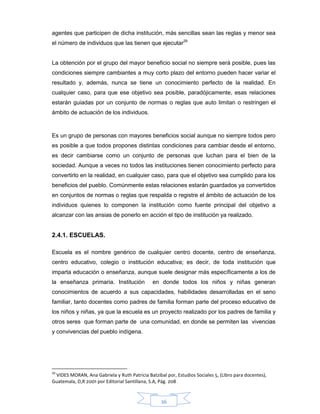 36
agentes que participen de dicha institución, más sencillas sean las reglas y menor sea
el número de individuos que las tienen que ejecutar29
La obtención por el grupo del mayor beneficio social no siempre será posible, pues las
condiciones siempre cambiantes a muy corto plazo del entorno pueden hacer variar el
resultado y, además, nunca se tiene un conocimiento perfecto de la realidad. En
cualquier caso, para que ese objetivo sea posible, paradójicamente, esas relaciones
estarán guiadas por un conjunto de normas o reglas que auto limitan o restringen el
ámbito de actuación de los individuos.
Es un grupo de personas con mayores beneficios social aunque no siempre todos pero
es posible a que todos propones distintas condiciones para cambiar desde el entorno,
es decir cambiarse como un conjunto de personas que luchan para el bien de la
sociedad. Aunque a veces no todos las instituciones tienen conocimiento perfecto para
convertirlo en la realidad, en cualquier caso, para que el objetivo sea cumplido para los
beneficios del pueblo. Comúnmente estas relaciones estarán guardados ya convertidos
en conjuntos de normas o reglas que respalda o registre el ámbito de actuación de los
individuos quienes lo componen la institución como fuente principal del objetivo a
alcanzar con las ansias de ponerlo en acción el tipo de institución ya realizado.
2.4.1. ESCUELAS.
Escuela es el nombre genérico de cualquier centro docente, centro de enseñanza,
centro educativo, colegio o institución educativa; es decir, de toda institución que
imparta educación o enseñanza, aunque suele designar más específicamente a los de
la enseñanza primaria. Institución en donde todos los niños y niñas generan
conocimientos de acuerdo a sus capacidades, habilidades desarrolladas en el seno
familiar, tanto docentes como padres de familia forman parte del proceso educativo de
los niños y niñas, ya que la escuela es un proyecto realizado por los padres de familia y
otros seres que forman parte de una comunidad, en donde se permiten las vivencias
y convivencias del pueblo indígena.
29
VIDES MORAN, Ana Gabriela y Ruth Patricia Batzibal por, Estudios Sociales 5, (Libro para docentes),
Guatemala, D,R 2001 por Editorial Santillana, S.A, Pág. 208
 