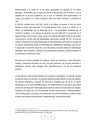 37
Anteriormente a la mujer no se les daba oportunidad de ingresar en un centro
educativo, se pensaba que la mujer era inferior a los hombres por la misma, no se le
apoyaba en el proceso académico, por lo que es necesario darle oportunidad a la
mujer a que asita en un centro educativo, para una mejor formación y condición de
vida.
El término escuela deriva del latín school y se refiere al espacio al que los seres
humanos asisten para aprender. El concepto puede hacer mención al edificio en sí
mismo, al aprendizaje que se desarrolla en él, a la metodología empleada por el
maestro o profesor, o al conjunto de docentes de una institución30
. La escuela es el
segundo hogar de los niños y niñas, ya que es el templo del saber donde se transmiten
conocimientos previos para los aprendizajes significativo basada des de la vivencia
cultural existente en el pueblo donde este se este ejerciendo, por lo tanto la escuela es
un espacio del aprendiz donde se desarrollan las, habilidades y destrezas, esto es con
la ayuda de los decentes hacia los y las educandos, de igual manera la metodología
empleado por el maestro o profesor o el conjuntos de docentes, quienes se dedican a
la enseñanza en diferentes áreas.
Escuela es el nombre genérico de cualquier, centro de enseñanza, centro educativo,
colegio o institución educativa; es decir, de toda institución que imparta educación o
enseñanza, aunque suele designar más específicamente a los de la enseñanza
primaria.
La escuela es un sitio donde cohabitan los maestros y estudiantes en general. Aquella
en que se hacen los estudios y la práctica necesarios para obtener el título de maestro
de primera enseñanza. Conjunto de alumnos y maestros que se da en el mismo
enseñanza y en el misma establecimiento. Se fundamenta en la educación secundaria
porque es una educación restringida pero cuando se trata de escuela debe ser integral,
socialista y se logra con el fin de aprender las dos idiomas tanto, el Idioma Materno,
como el Secundario, el proyecto de construcción de centros educativos se lleva a cabo
a través del consenso entre padres e integrantes del comité del proyecto.
30
VIDES MORAN, Ana Gabriela y Ruth Patricia Batzibal por, Estudios Sociales 5, (Libro para docentes),
Guatemala, D,R 2001 por Editorial Santillana, S.A, Pág. 208
 