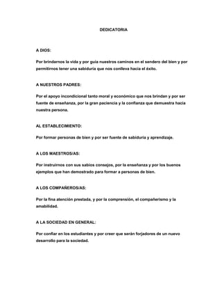 DEDICATORIA
A DIOS:
Por brindarnos la vida y por guía nuestros caminos en el sendero del bien y por
permitirnos tener una sabiduría que nos conlleva hacia el éxito.
A NUESTROS PADRES:
Por el apoyo incondicional tanto moral y económico que nos brindan y por ser
fuente de enseñanza, por la gran paciencia y la confianza que demuestra hacia
nuestra persona.
AL ESTABLECIMIENTO:
Por formar personas de bien y por ser fuente de sabiduría y aprendizaje.
A LOS MAESTROS/AS:
Por instruirnos con sus sabios consejos, por la enseñanza y por los buenos
ejemplos que han demostrado para formar a personas de bien.
A LOS COMPAÑEROS/AS:
Por la fina atención prestada, y por la comprensión, el compañerismo y la
amabilidad.
A LA SOCIEDAD EN GENERAL:
Por confiar en los estudiantes y por creer que serán forjadores de un nuevo
desarrollo para la sociedad.
 