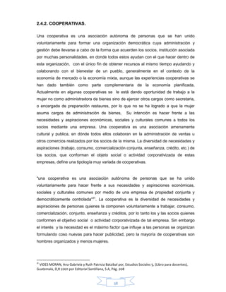 38
2.4.2. COOPERATIVAS.
Una cooperativa es una asociación autónoma de personas que se han unido
voluntariamente para formar una organización democrática cuya administración y
gestión debe llevarse a cabo de la forma que acuerden los socios, institución asociada
por muchas personalidades, en donde todos estos ayudan con el que hacer dentro de
esta organización, con el único fin de obtener recursos al mismo tiempo ayudando y
colaborando con el bienestar de un pueblo, generalmente en el contexto de la
economía de mercado o la economía mixta, aunque las experiencias cooperativas se
han dado también como parte complementaria de la economía planificada.
Actualmente en algunas cooperativas se le está dando oportunidad de trabajo a la
mujer no como administradora de bienes sino de ejercer otros cargos como secretaria,
o encargada de preparación restaures, por lo que no se ha logrado a que la mujer
asuma cargos de administración de bienes, Su intención es hacer frente a las
necesidades y aspiraciones económicas, sociales y culturales comunes a todos los
socios mediante una empresa. Una cooperativa es una asociación amenamente
cultural y publica, en dónde todos ellos colaboran en la administración de ventas u
otros comercios realizados por los socios de la misma. La diversidad de necesidades y
aspiraciones (trabajo, consumo, comercialización conjunta, enseñanza, crédito, etc.) de
los socios, que conforman el objeto social o actividad corporativizada de estas
empresas, define una tipología muy variada de cooperativas.
"una cooperativa es una asociación autónoma de personas que se ha unido
voluntariamente para hacer frente a sus necesidades y aspiraciones económicas,
sociales y culturales comunes por medio de una empresa de propiedad conjunta y
democráticamente controlada"31
. La cooperativa es la diversidad de necesidades y
aspiraciones de personas quienes la componen voluntariamente a trabajar, consumo,
comercialización, conjunto, enseñanza y créditos, por lo tanto los y las socios quienes
conformen el objetivo social o actividad corporativizada de tal empresa. Sin embargo
el interés y la necesidad es el máximo factor que influye a las personas se organizan
formulando coso nuevas para hacer publicidad, pero la mayoría de cooperativas son
hombres organizados y menos mujeres.
31
VIDES MORAN, Ana Gabriela y Ruth Patricia Batzibal por, Estudios Sociales 5, (Libro para docentes),
Guatemala, D,R 2001 por Editorial Santillana, S.A, Pág. 208
 
